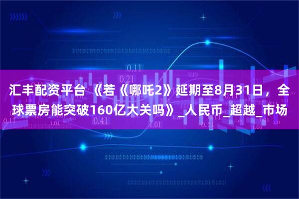 汇丰配资平台 《若《哪吒2》延期至8月31日，全球票房能突破160亿大关吗》_人民币_超越_市场