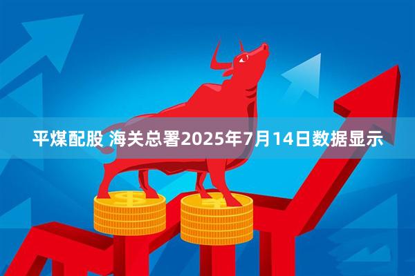 平煤配股 海关总署2025年7月14日数据显示
