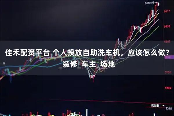 佳禾配资平台 个人投放自助洗车机，应该怎么做？_装修_车主_场地