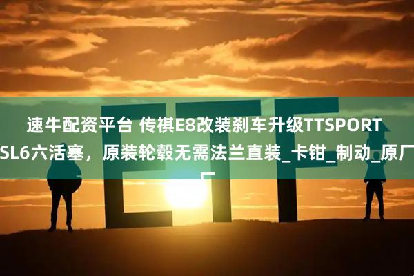 速牛配资平台 传祺E8改装刹车升级TTSPORT SL6六活塞，原装轮毂无需法兰直装_卡钳_制动_原厂