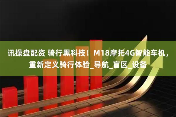讯操盘配资 骑行黑科技！M18摩托4G智能车机，重新定义骑行体验_导航_盲区_设备