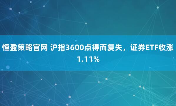 恒盈策略官网 沪指3600点得而复失，证券ETF收涨1.11%