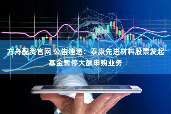 方舟配资官网 公告速递：泰康先进材料股票发起基金暂停大额申购业务
