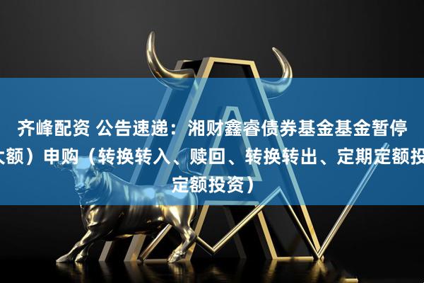 齐峰配资 公告速递：湘财鑫睿债券基金基金暂停（大额）申购（转换转入、赎回、转换转出、定期定额投资）