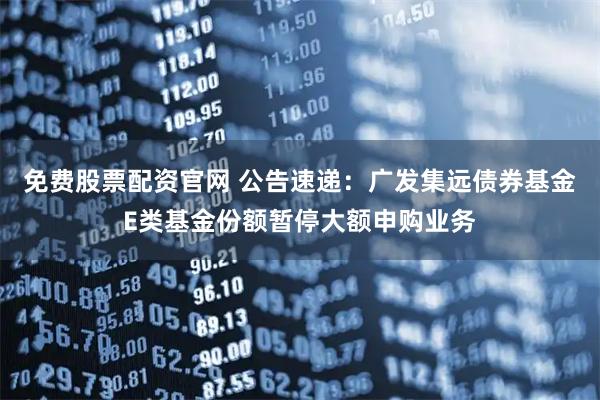 免费股票配资官网 公告速递：广发集远债券基金E类基金份额暂停大额申购业务