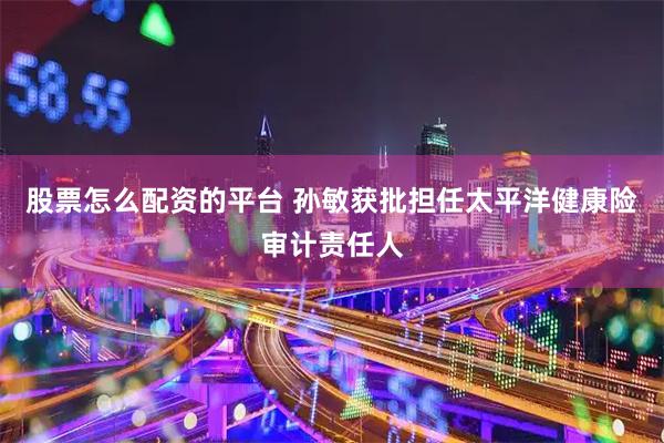 股票怎么配资的平台 孙敏获批担任太平洋健康险审计责任人