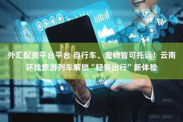 外汇配资平台平台 自行车、宠物皆可托运！云南环线旅游列车解锁“轻装出行”新体验