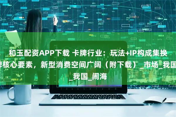 和玉配资APP下载 卡牌行业：玩法+IP构成集换式卡牌核心要素，新型消费空间广阔（附下载）_市场_我国_闹海