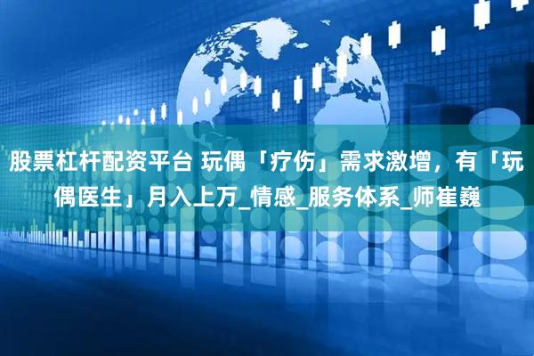 股票杠杆配资平台 玩偶「疗伤」需求激增，有「玩偶医生」月入上万_情感_服务体系_师崔巍