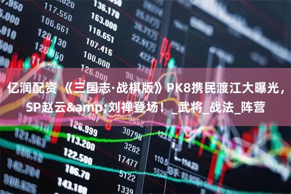 亿润配资 《三国志·战棋版》PK8携民渡江大曝光，SP赵云&刘禅登场！_武将_战法_阵营