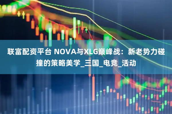联富配资平台 NOVA与XLG巅峰战：新老势力碰撞的策略美学_三国_电竞_活动