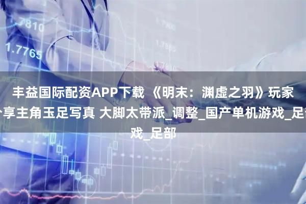 丰益国际配资APP下载 《明末：渊虚之羽》玩家分享主角玉足写真 大脚太带派_调整_国产单机游戏_足部