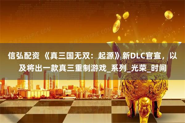 信弘配资 《真三国无双：起源》新DLC官宣，以及将出一款真三重制游戏_系列_光荣_时间