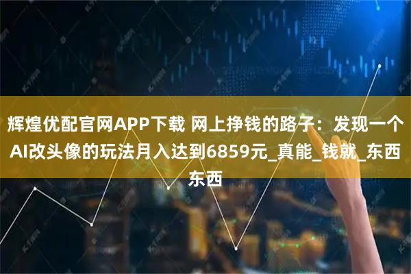 辉煌优配官网APP下载 网上挣钱的路子：发现一个AI改头像的玩法月入达到6859元_真能_钱就_东西
