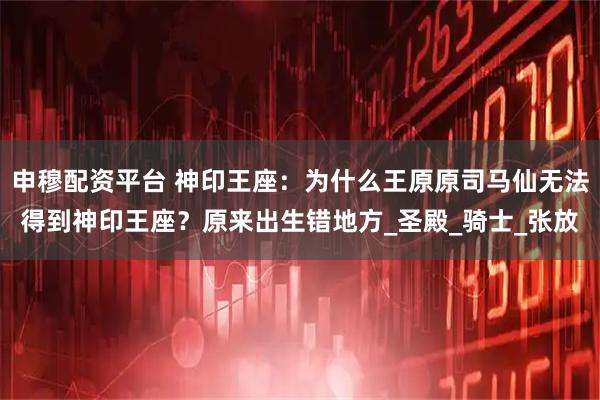 申穆配资平台 神印王座：为什么王原原司马仙无法得到神印王座？原来出生错地方_圣殿_骑士_张放