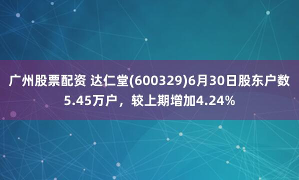 广州股票配资 达仁堂(600329)6月30日股东户数5.45万户，较上期增加4.24%