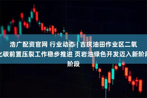 浩广配资官网 行业动态 | 吉庆油田作业区二氧化碳前置压裂工作稳步推进 页岩油绿色开发迈入新阶段