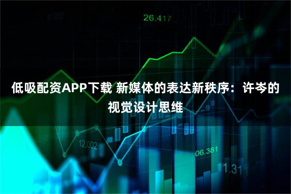 低吸配资APP下载 新媒体的表达新秩序：许岑的视觉设计思维