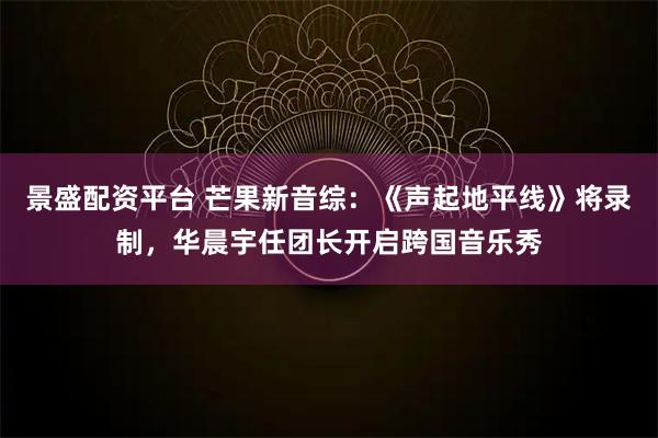景盛配资平台 芒果新音综：《声起地平线》将录制，华晨宇任团长开启跨国音乐秀