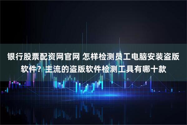 银行股票配资网官网 怎样检测员工电脑安装盗版软件？主流的盗版软件检测工具有哪十款