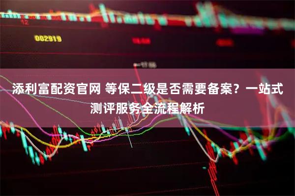 添利富配资官网 等保二级是否需要备案？一站式测评服务全流程解析
