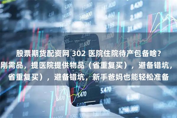 股票期货配资网 302 医院住院待产包备啥？孕妈指南：列妈妈宝宝刚需品，提医院提供物品（省重复买），避备错坑，新手爸妈也能轻松准备
