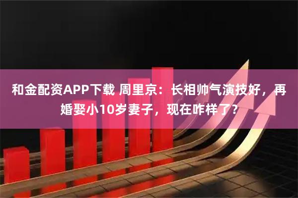 和金配资APP下载 周里京：长相帅气演技好，再婚娶小10岁妻子，现在咋样了？