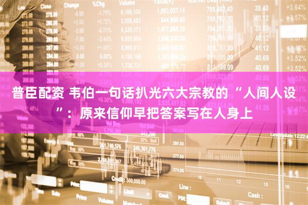普臣配资 韦伯一句话扒光六大宗教的 “人间人设”：原来信仰早把答案写在人身上