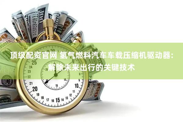 顶级配资官网 氢气燃料汽车车载压缩机驱动器:解除未来出行的关键技术