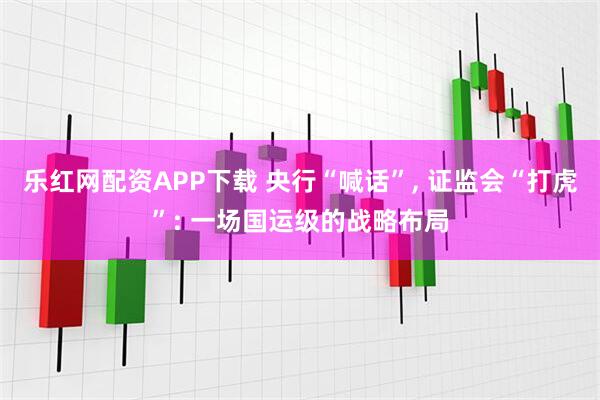 乐红网配资APP下载 央行“喊话”, 证监会“打虎”: 一场国运级的战略布局